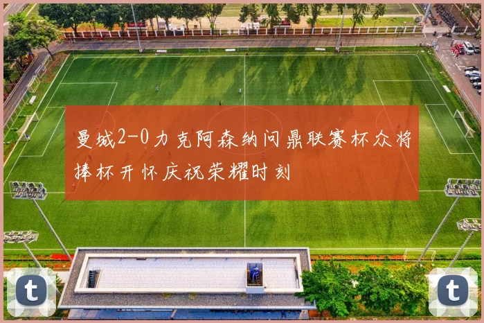 曼城2-0力克阿森纳问鼎联赛杯众将捧杯开怀庆祝荣耀时刻