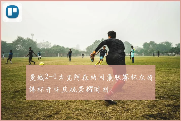 曼城2-0力克阿森纳问鼎联赛杯众将捧杯开怀庆祝荣耀时刻